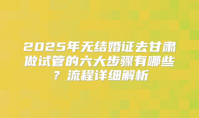 2025年无结婚证去甘肃做试管的六大步骤有哪些？流程详细解析