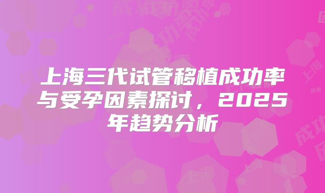 上海三代试管移植成功率与受孕因素探讨，2025年趋势分析