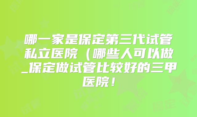 哪一家是保定第三代试管私立医院（哪些人可以做_保定做试管比较好的三甲医院！
