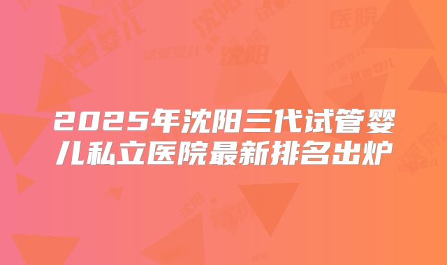 2025年沈阳三代试管婴儿私立医院最新排名出炉