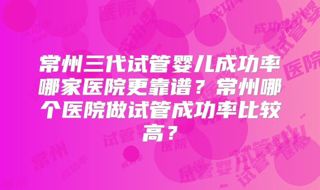 常州三代试管婴儿成功率哪家医院更靠谱？常州哪个医院做试管成功率比较高？