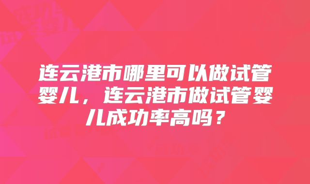 连云港市哪里可以做试管婴儿,连云港市做试管婴儿成功率高吗?