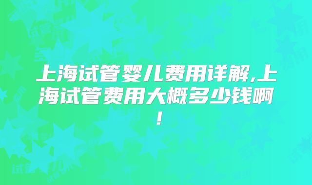 上海试管婴儿费用详解,上海试管费用大概多少钱啊!