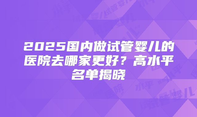 2025国内做试管婴儿的医院去哪家更好？高水平名单揭晓