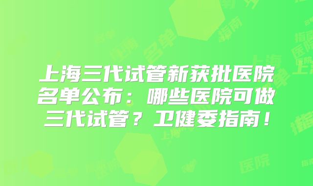上海三代试管新获批医院名单公布：哪些医院可做三代试管？卫健委指南！