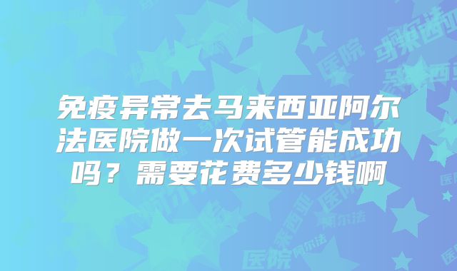 免疫异常去马来西亚阿尔法医院做一次试管能成功吗？需要花费多少钱啊