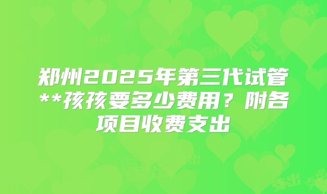 郑州2025年第三代试管**孩孩要多少费用？附各项目收费支出