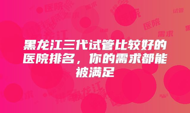 黑龙江三代试管比较好的医院排名，你的需求都能被满足