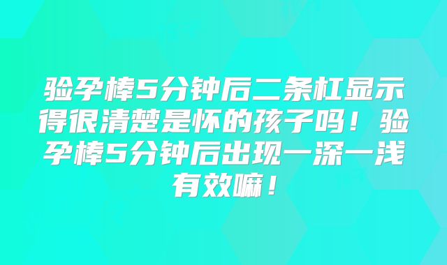 验孕棒5分钟后二条杠显示得很清楚是怀的孩子吗！验孕棒5分钟后出现一深一浅有效嘛！