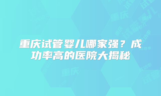 重庆试管婴儿哪家强？成功率高的医院大揭秘