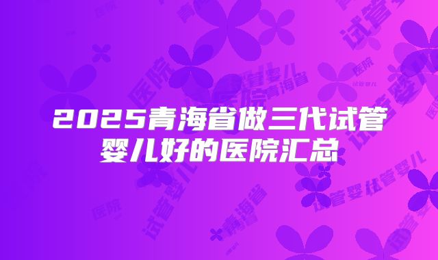2025青海省做三代试管婴儿好的医院汇总