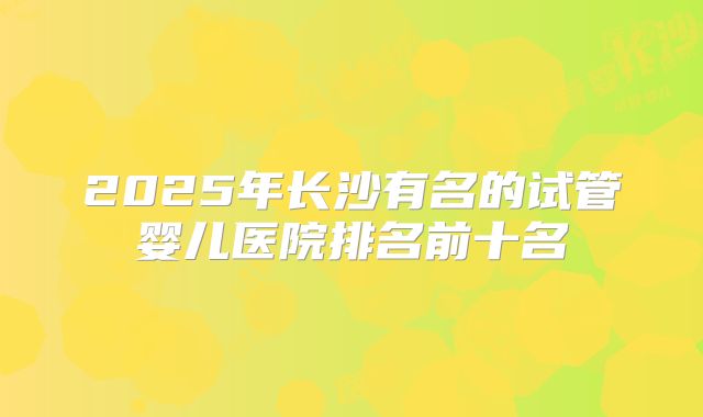 2025年长沙有名的试管婴儿医院排名前十名