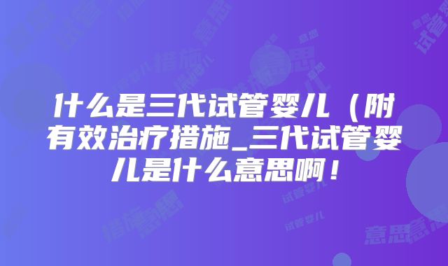 什么是三代试管婴儿(附有效治疗措施_三代试管婴儿是什么意思啊!