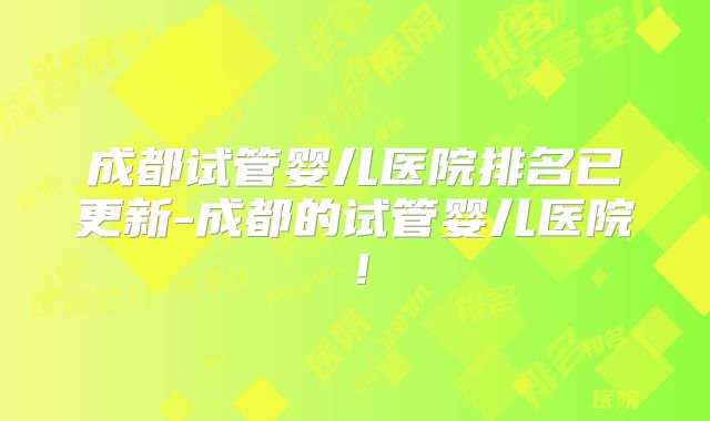 成都试管婴儿医院排名已更新-成都的试管婴儿医院！