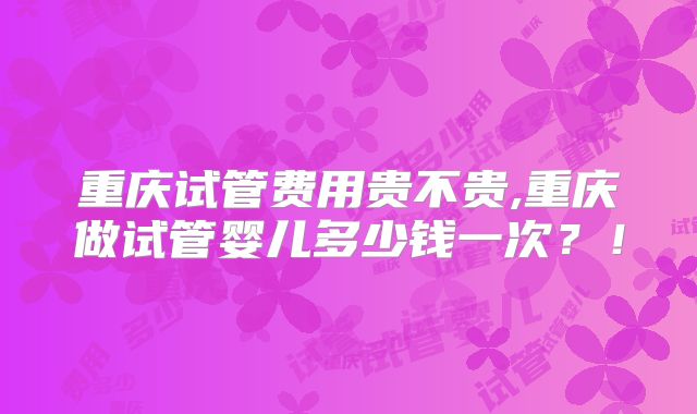 重庆试管费用贵不贵,重庆做试管婴儿多少钱一次？！