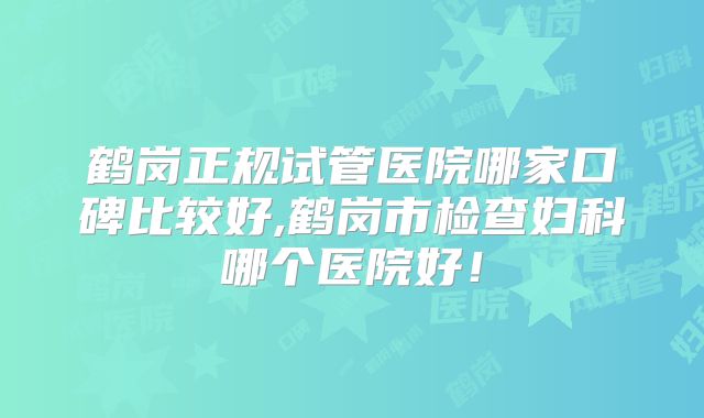 鹤岗正规试管医院哪家口碑比较好,鹤岗市检查妇科哪个医院好!