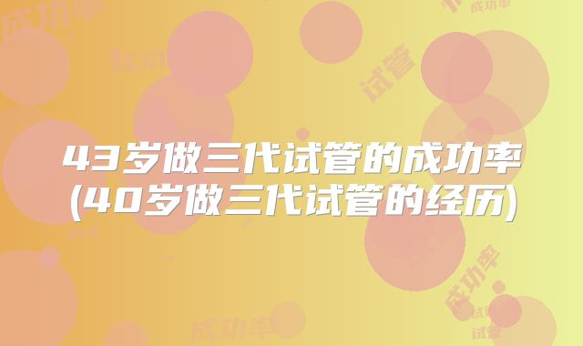 43岁做三代试管的成功率(40岁做三代试管的经历)