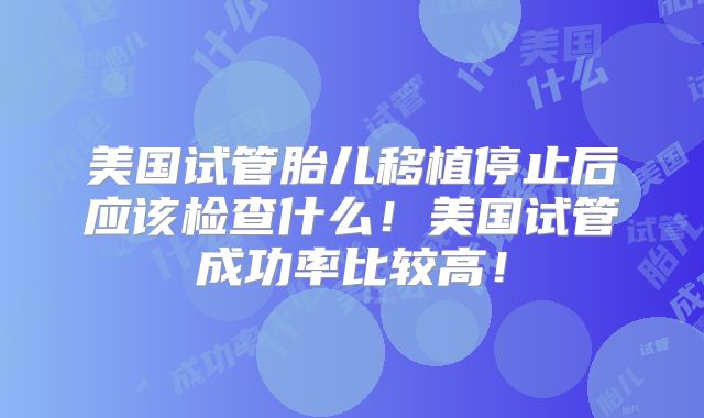 美国试管胎儿移植停止后应该检查什么！美国试管成功率比较高！