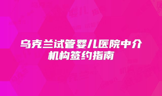乌克兰试管婴儿医院中介机构签约指南