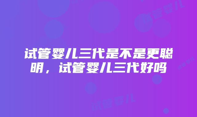 试管婴儿三代是不是更聪明，试管婴儿三代好吗