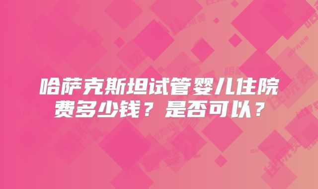 哈萨克斯坦试管婴儿住院费多少钱？是否可以？