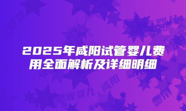 2025年咸阳试管婴儿费用全面解析及详细明细