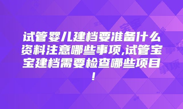 试管婴儿建档要准备什么资料注意哪些事项,试管宝宝建档需要检查哪些项目!