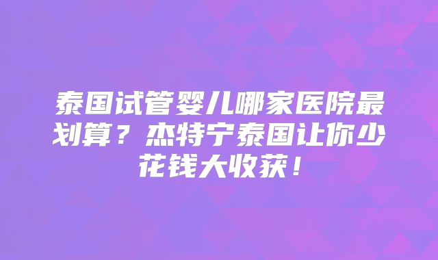 泰国试管婴儿哪家医院最划算？杰特宁泰国让你少花钱大收获！
