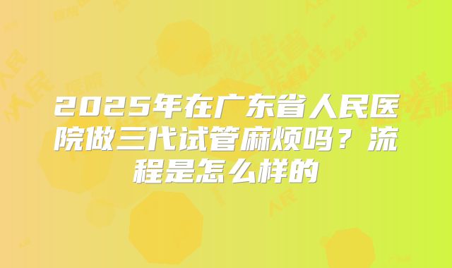 2025年在广东省人民医院做三代试管麻烦吗？流程是怎么样的