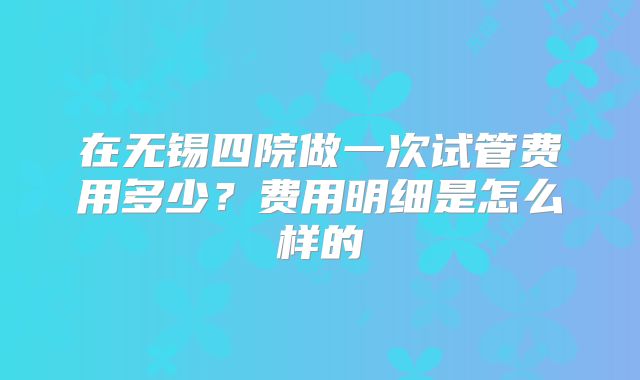 在无锡四院做一次试管费用多少？费用明细是怎么样的