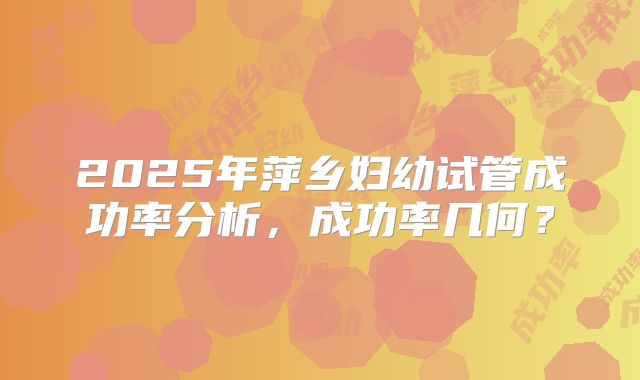 2025年萍乡妇幼试管成功率分析，成功率几何？