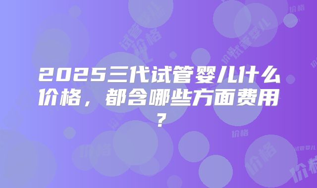 2025三代试管婴儿什么价格，都含哪些方面费用？