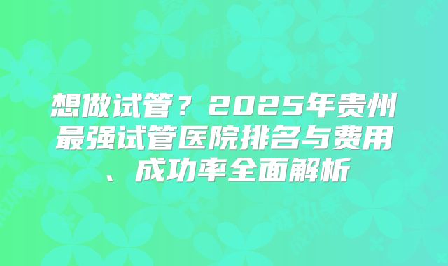 想做试管？2025年贵州最强试管医院排名与费用、成功率全面解析