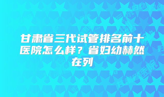 甘肃省三代试管排名前十医院怎么样？省妇幼赫然在列