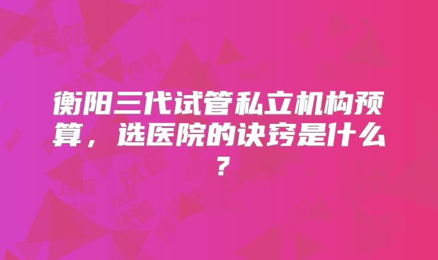 衡阳三代试管私立机构预算，选医院的诀窍是什么？
