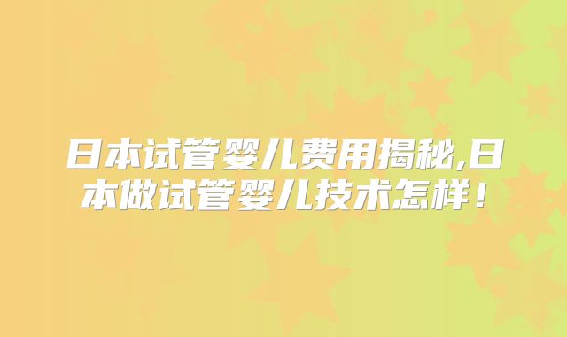 日本试管婴儿费用揭秘,日本做试管婴儿技术怎样！