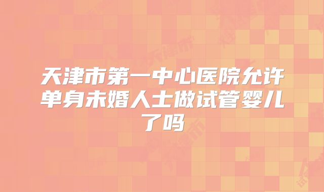 天津市第一中心医院允许单身未婚人士做试管婴儿了吗
