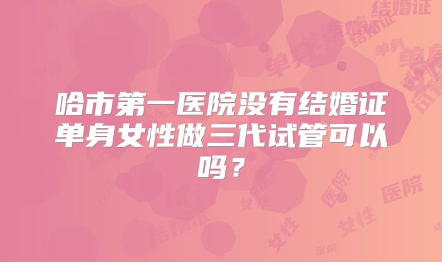 哈市第一医院没有结婚证单身女性做三代试管可以吗？