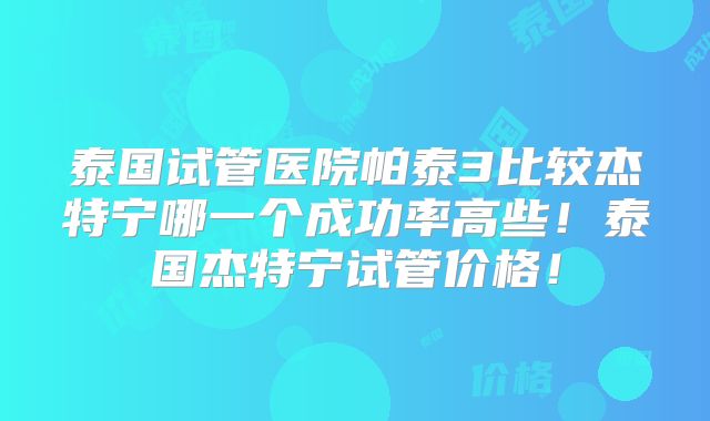 泰国试管医院帕泰3比较杰特宁哪一个成功率高些！泰国杰特宁试管价格！