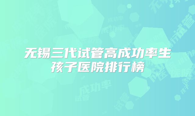 无锡三代试管高成功率生孩子医院排行榜