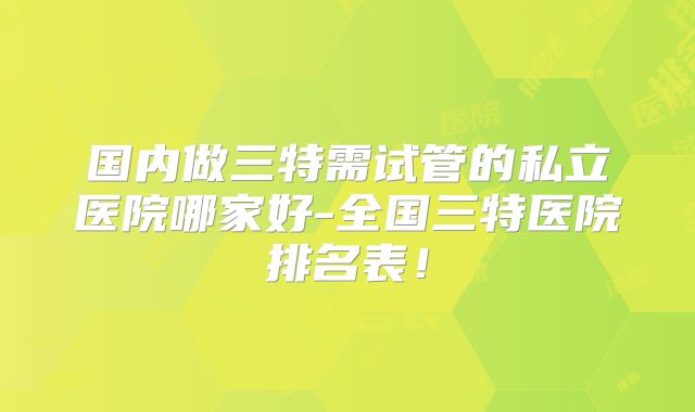国内做三特需试管的私立医院哪家好-全国三特医院排名表！