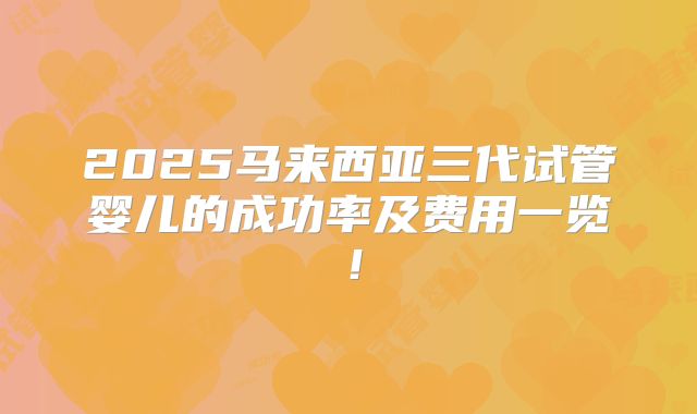 2025马来西亚三代试管婴儿的成功率及费用一览！