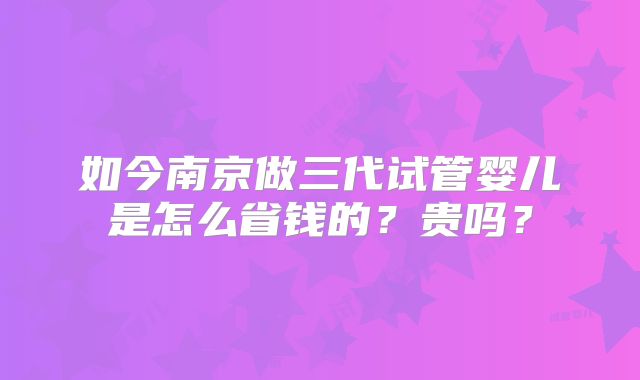 如今南京做三代试管婴儿是怎么省钱的？贵吗？