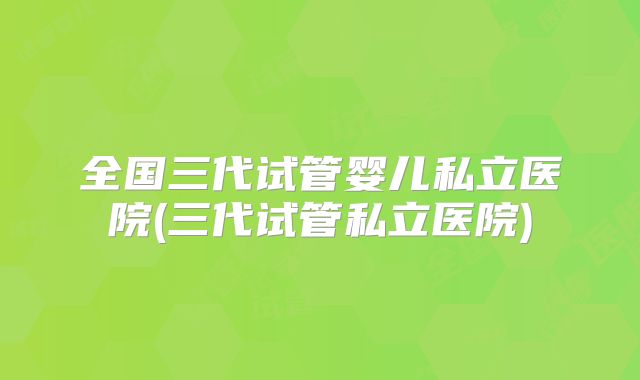 全国三代试管婴儿私立医院(三代试管私立医院)