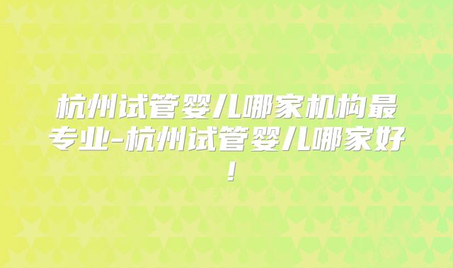 杭州试管婴儿哪家机构最专业-杭州试管婴儿哪家好！