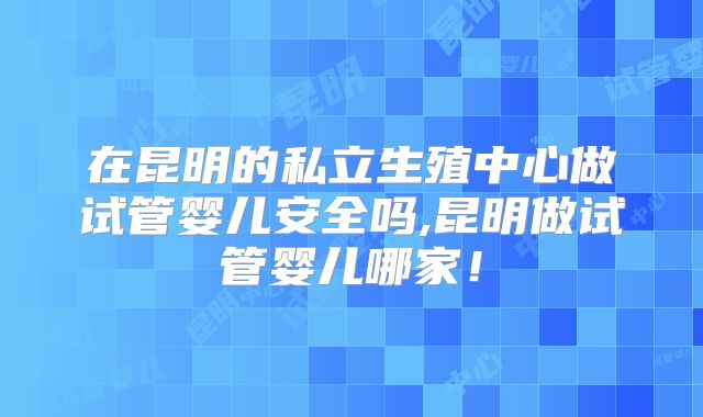 在昆明的私立生殖中心做试管婴儿安全吗,昆明做试管婴儿哪家！