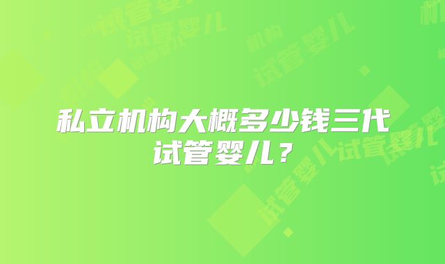 私立机构大概多少钱三代试管婴儿?