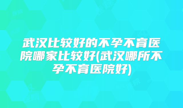 武汉比较好的不孕不育医院哪家比较好(武汉哪所不孕不育医院好)