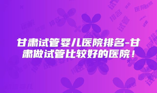 甘肃试管婴儿医院排名-甘肃做试管比较好的医院!
