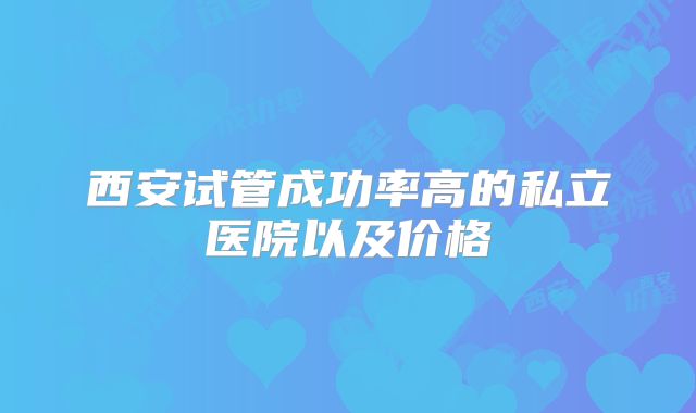 西安试管成功率高的私立医院以及价格